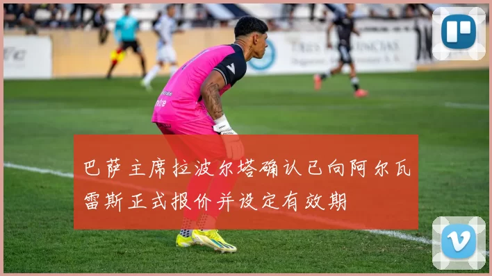 巴萨主席拉波尔塔确认已向阿尔瓦雷斯正式报价并设定有效期