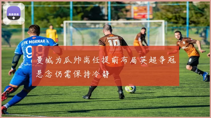 曼城为瓜帅离任提前布局英超争冠悬念仍需保持冷静