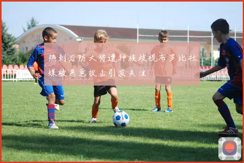 热刺后防大将遭种族歧视布罗比社媒被恶意攻击引发关注