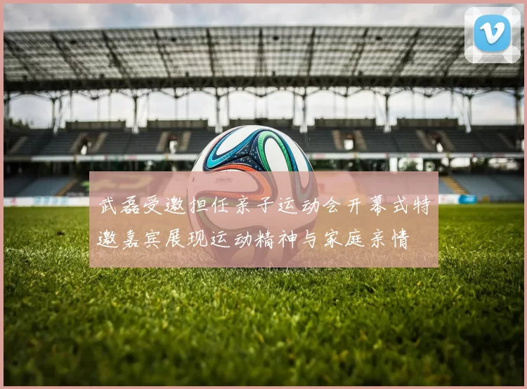 武磊受邀担任亲子运动会开幕式特邀嘉宾展现运动精神与家庭亲情