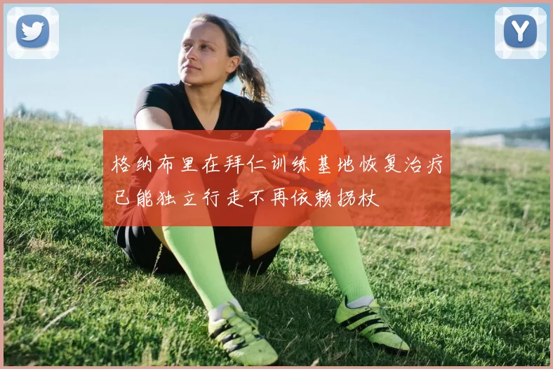 格纳布里在拜仁训练基地恢复治疗已能独立行走不再依赖拐杖