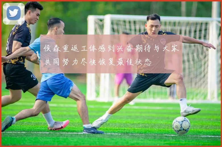 侯森重返工体感到兴奋期待与大家共同努力尽快恢复最佳状态