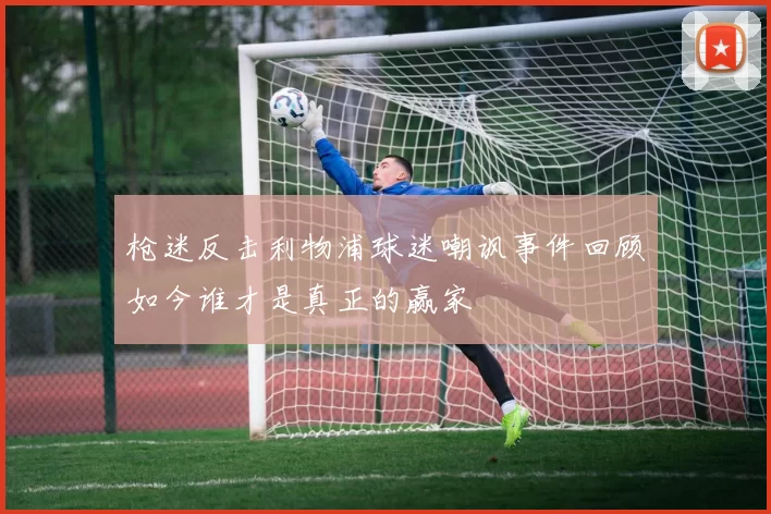 枪迷反击利物浦球迷嘲讽事件回顾如今谁才是真正的赢家