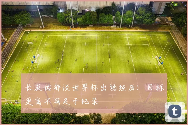 长友佑都谈世界杯出场经历：目标更高不满足于纪录