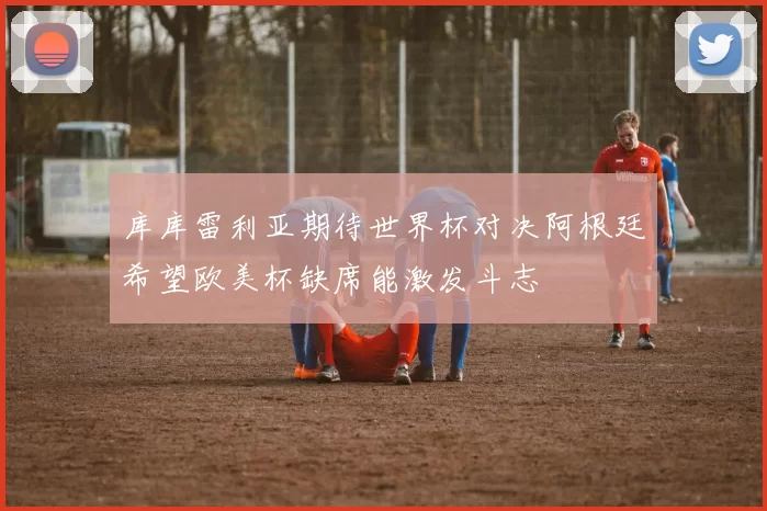 库库雷利亚期待世界杯对决阿根廷希望欧美杯缺席能激发斗志