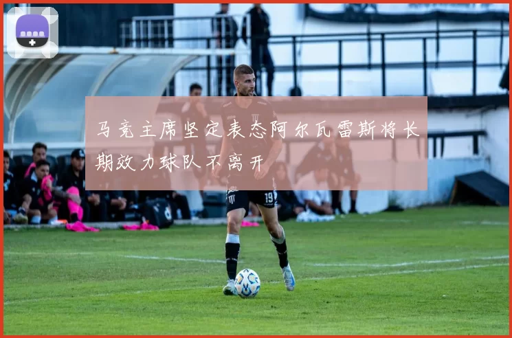 马竞主席坚定表态阿尔瓦雷斯将长期效力球队不离开