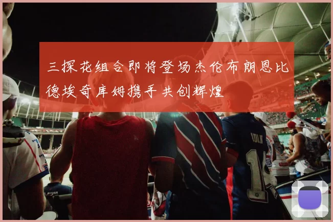 三探花组合即将登场杰伦布朗恩比德埃奇库姆携手共创辉煌