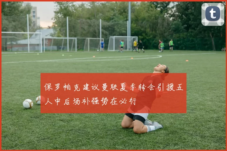 保罗帕克建议曼联夏季转会引援五人中后场补强势在必行
