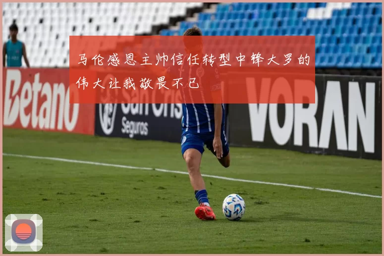 马伦感恩主帅信任转型中锋大罗的伟大让我敬畏不已