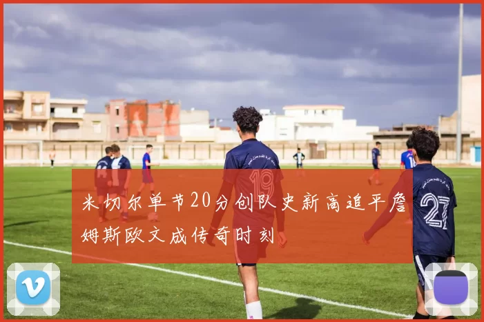 米切尔单节20分创队史新高追平詹姆斯欧文成传奇时刻
