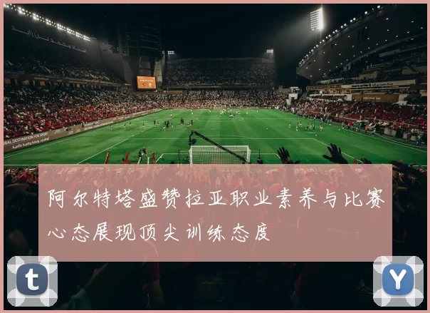 阿尔特塔盛赞拉亚职业素养与比赛心态展现顶尖训练态度