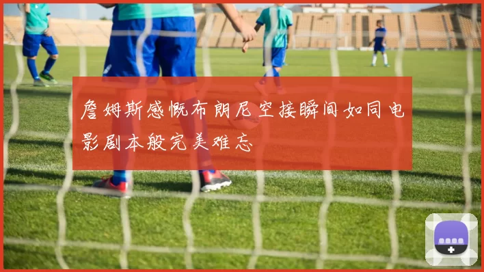 詹姆斯感慨布朗尼空接瞬间如同电影剧本般完美难忘