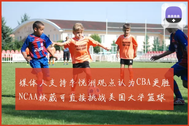 媒体人支持李悦洲观点认为CBA更胜NCAA林葳可直接挑战美国大学篮球