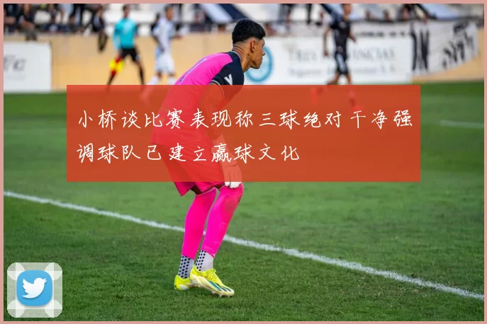 小桥谈比赛表现称三球绝对干净强调球队已建立赢球文化