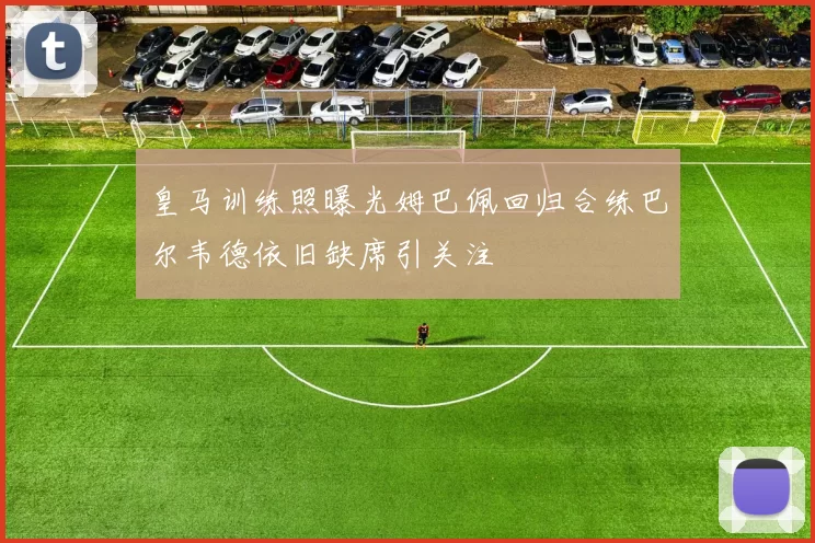 皇马训练照曝光姆巴佩回归合练巴尔韦德依旧缺席引关注