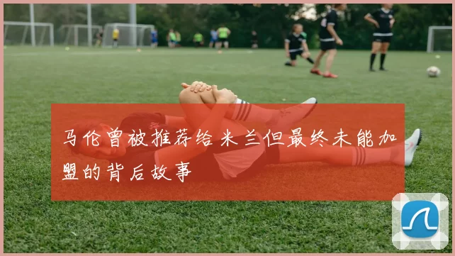 马伦曾被推荐给米兰但最终未能加盟的背后故事