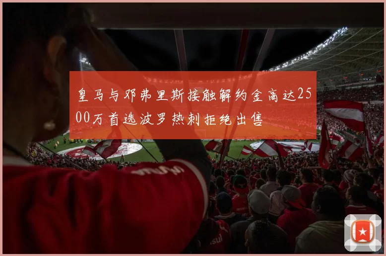 皇马与邓弗里斯接触解约金高达2500万首选波罗热刺拒绝出售