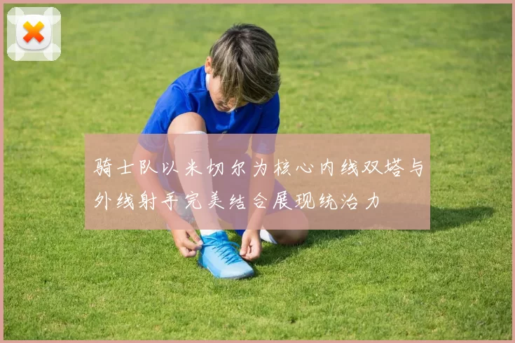 骑士队以米切尔为核心内线双塔与外线射手完美结合展现统治力