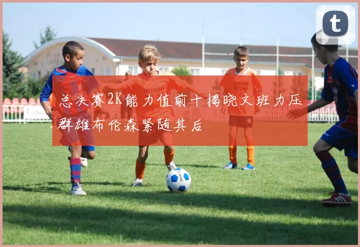 总决赛2K能力值前十揭晓文班力压群雄布伦森紧随其后