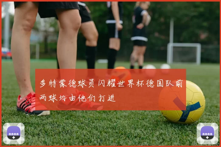 多特蒙德球员闪耀世界杯德国队前两球均由他们打进